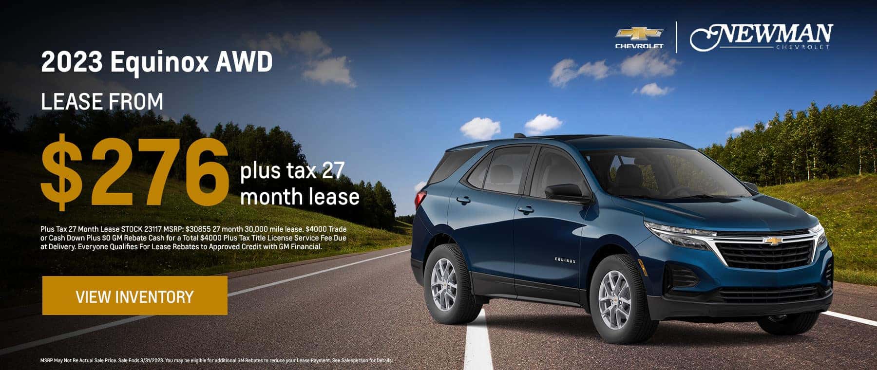 2023 Equinox AWD Lease From #276 plus tax 27 month lease Plus Tax 27 Month Lease STOCK 23117 MSRP: $30855 27 month 30,000 mile lease. $4000 Trade or Cash Down Plus $0 GM Rebate Cash for a Total $4000 Plus Tax Title License Service Fee Due at Delivery. Everyone Qualifies For Lease Rebates to Approved Credit with GM Financial. View Inventory MSRP May Not Be Actual Sale Price. Sale Ends 3/31/2023. You may be eligible for additional GM Rebates to reduce your Lease Payment. See Salesperson for Details!