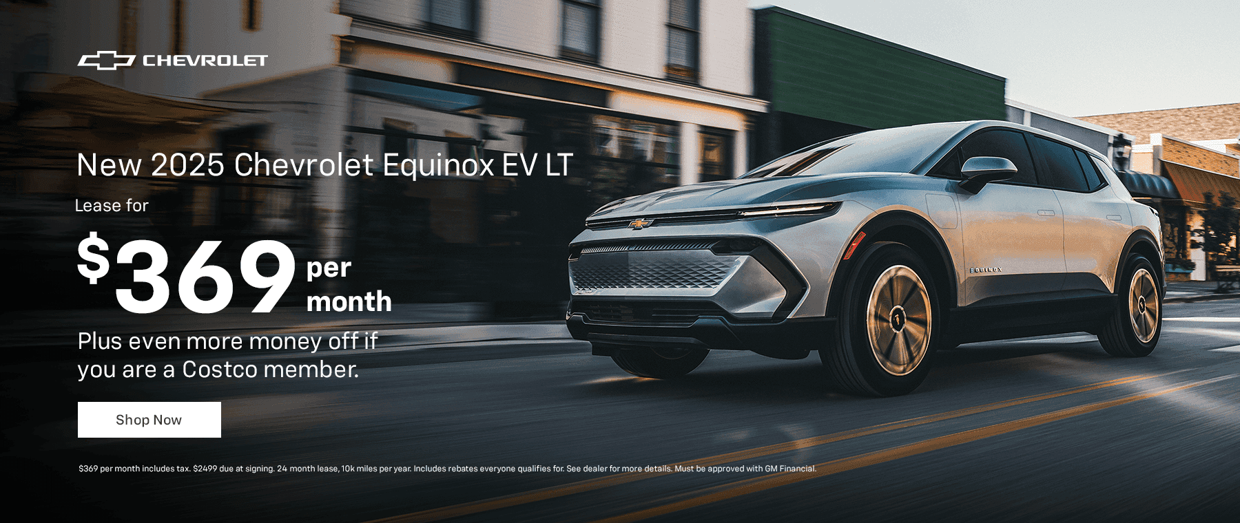 New 2025 Chevrolet Equinox EV LT $369 per month. Plus even more money off if you are a Costco member. Disclaimer $369 per month includes tax. $2499 due at signing. 24 month lease, 10k miles per year. Includes rebates everyone qualifies for. See dealer for more details. Must be approved with GM Financial.