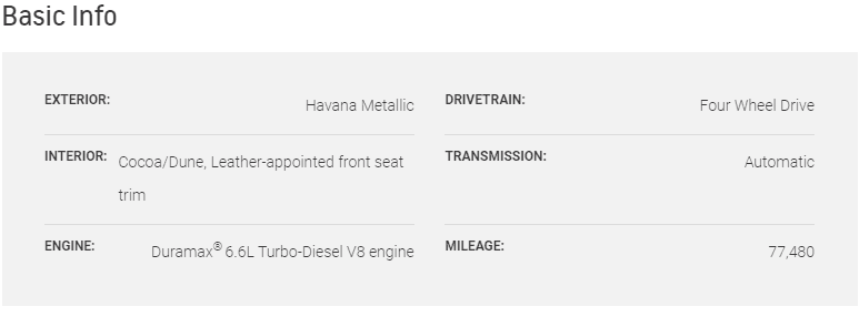Basic Info EXTERIOR: Havana Metallic DRIVETRAIN: Four Wheel Drive INTERIOR: Cocoa/Dune, Leather-appointed front seat trim TRANSMISSION: Automatic ENGINE: Duramax® 6.6L Turbo-Diesel V8 engine MILEAGE: 77,480
